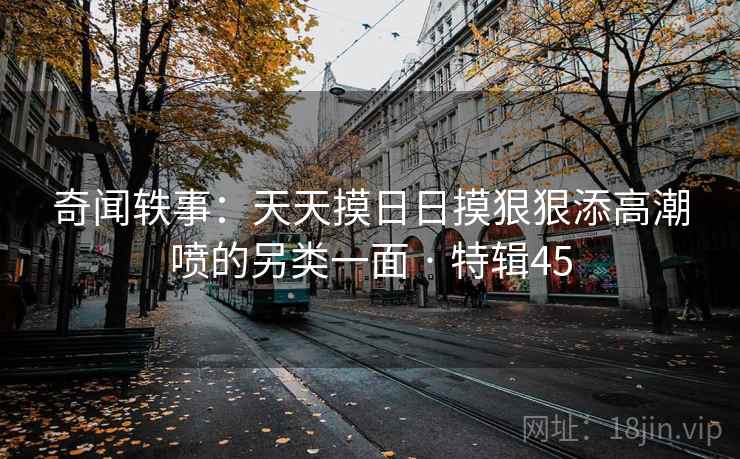 奇闻轶事：天天摸日日摸狠狠添高潮喷的另类一面 · 特辑45