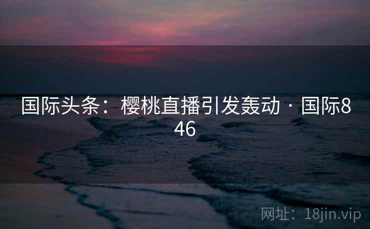国际头条：樱桃直播引发轰动 · 国际846  第2张