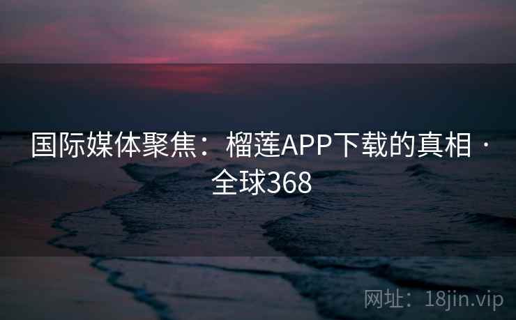 国际媒体聚焦：榴莲APP下载的真相 · 全球368  第2张