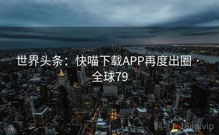 世界头条:快喵下载APP再度出圈 · 全球79 第1张 世界头条:快喵下载APP再度出圈 · 全球79 第1张