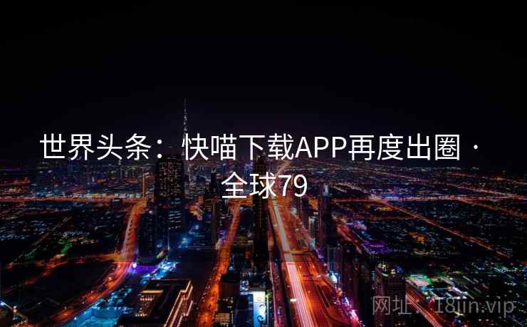 世界头条:快喵下载APP再度出圈 · 全球79 第2张 世界头条:快喵下载APP再度出圈 · 全球79 第2张