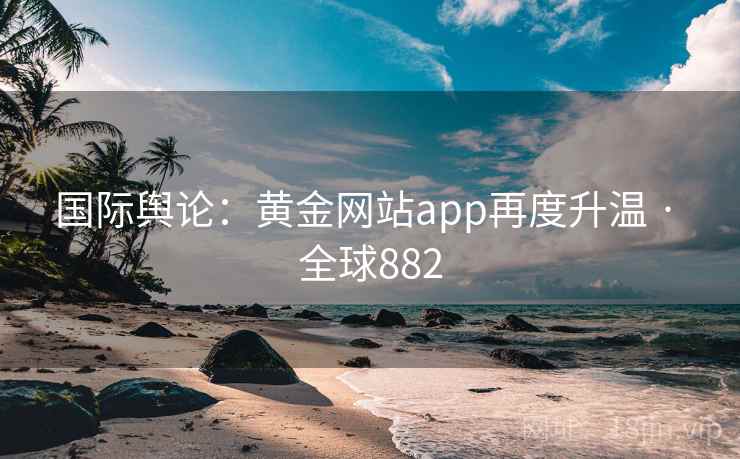 国际舆论：黄金网站app再度升温 · 全球882  第2张