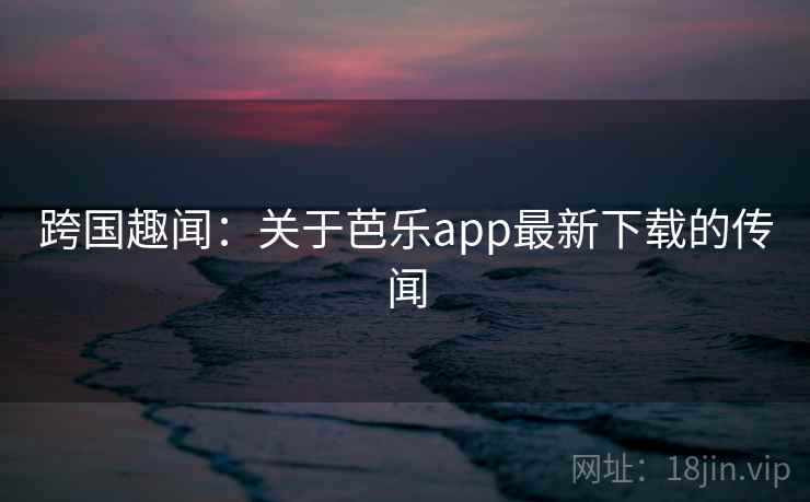跨国趣闻：关于芭乐app最新下载的传闻